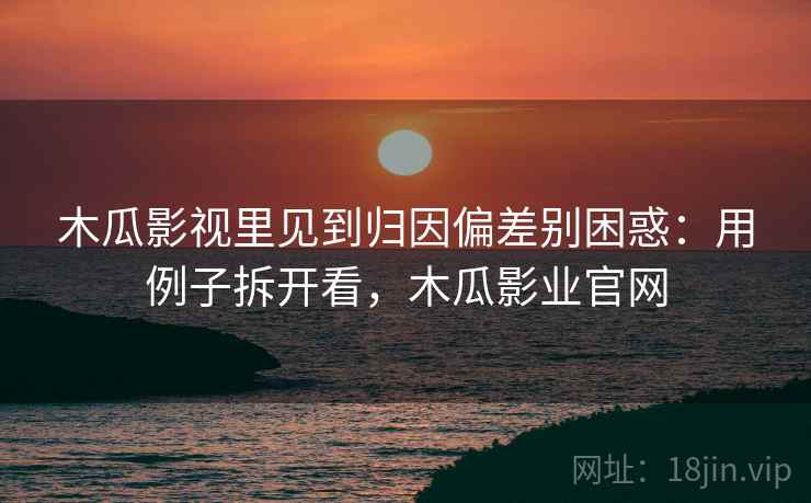 木瓜影视里见到归因偏差别困惑：用例子拆开看，木瓜影业官网