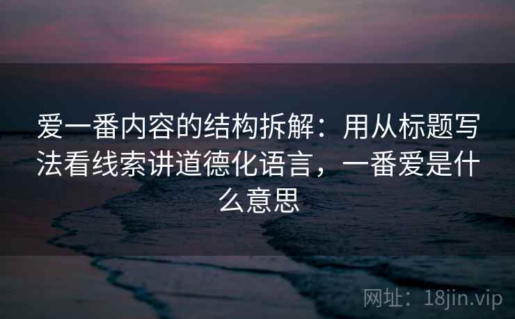 爱一番内容的结构拆解：用从标题写法看线索讲道德化语言，一番爱是什么意思