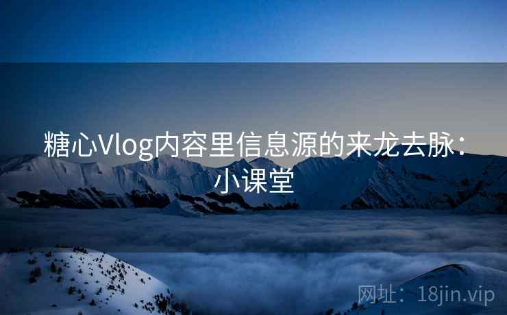 糖心Vlog内容里信息源的来龙去脉：小课堂