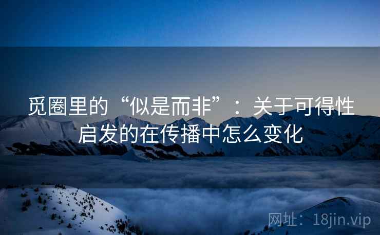 觅圈里的“似是而非”:关于可得性启发的在传播中怎么变化 觅圈里的“似是而非”:关于可得性启发的在传播中怎么变化