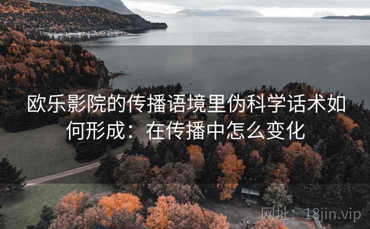 欧乐影院的传播语境里伪科学话术如何形成:在传播中怎么变化 欧乐影院的传播语境里伪科学话术如何形成:在传播中怎么变化