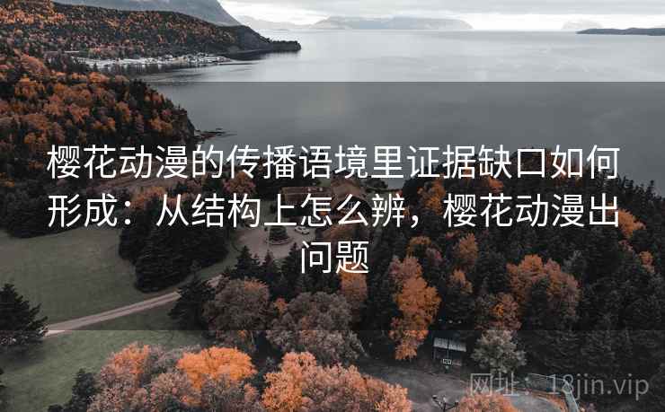樱花动漫的传播语境里证据缺口如何形成:从结构上怎么辨,樱花动漫出问题 樱花动漫的传播语境里证据缺口如何形成:从结构上怎么辨,樱花动漫出问题