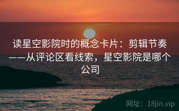 读星空影院时的概念卡片：剪辑节奏——从评论区看线索，星空影院是哪个公司