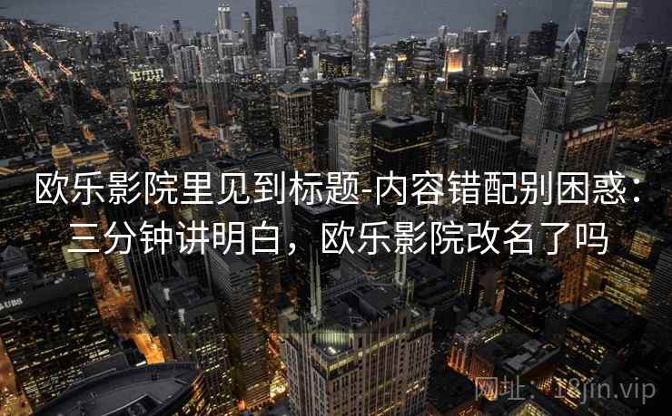 欧乐影院里见到标题-内容错配别困惑：三分钟讲明白，欧乐影院改名了吗