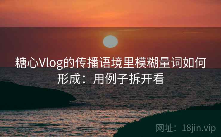 糖心Vlog的传播语境里模糊量词如何形成：用例子拆开看