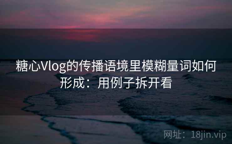 糖心Vlog的传播语境里模糊量词如何形成：用例子拆开看