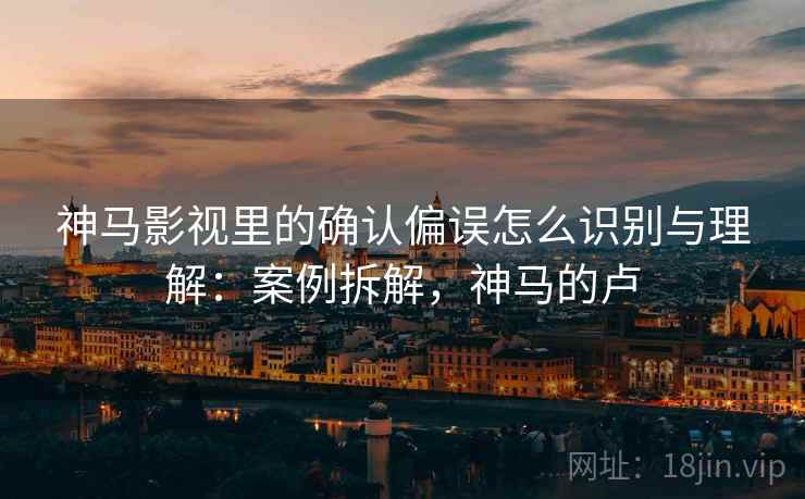 神马影视里的确认偏误怎么识别与理解：案例拆解，神马的卢
