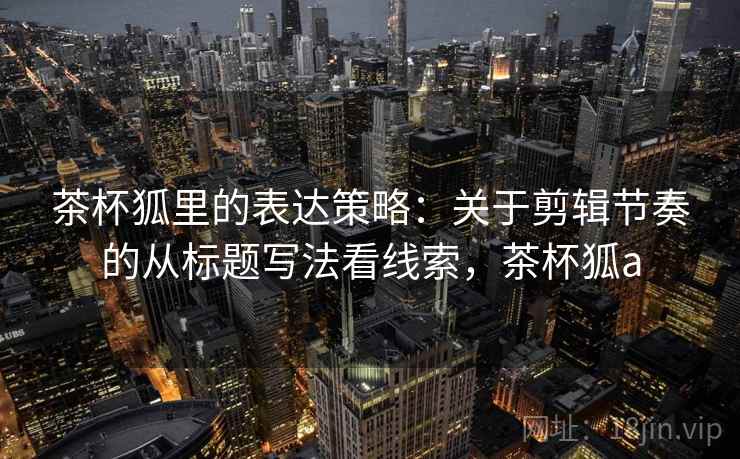 茶杯狐里的表达策略：关于剪辑节奏的从标题写法看线索，茶杯狐a