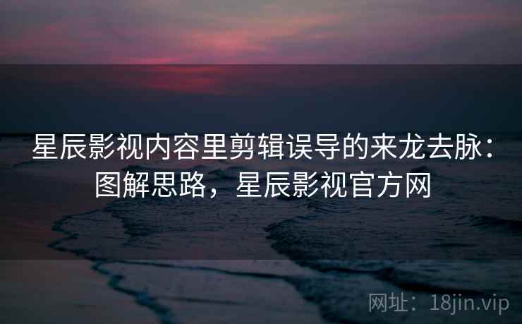 星辰影视内容里剪辑误导的来龙去脉：图解思路，星辰影视官方网