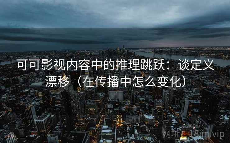 可可影视内容中的推理跳跃：谈定义漂移（在传播中怎么变化）