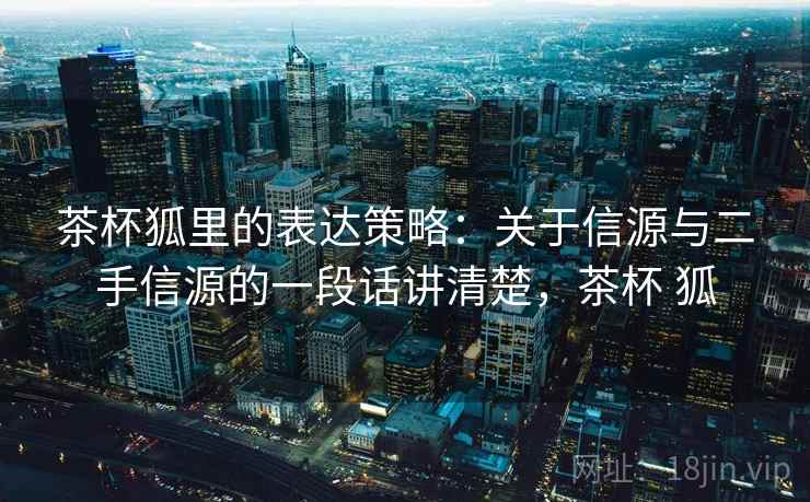 茶杯狐里的表达策略：关于信源与二手信源的一段话讲清楚，茶杯 狐
