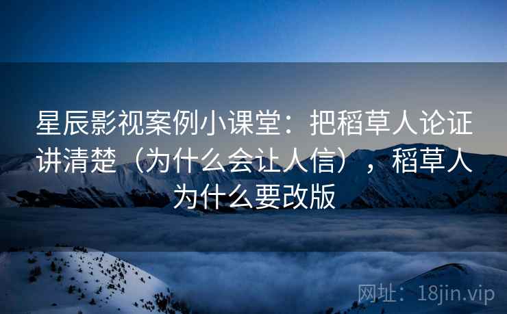星辰影视案例小课堂：把稻草人论证讲清楚（为什么会让人信），稻草人为什么要改版