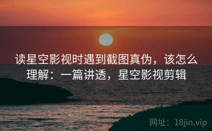 读星空影视时遇到截图真伪，该怎么理解：一篇讲透，星空影视剪辑