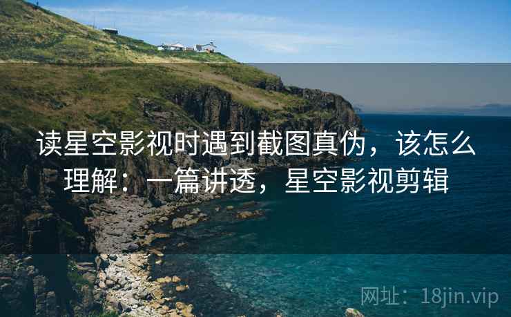 读星空影视时遇到截图真伪，该怎么理解：一篇讲透，星空影视剪辑