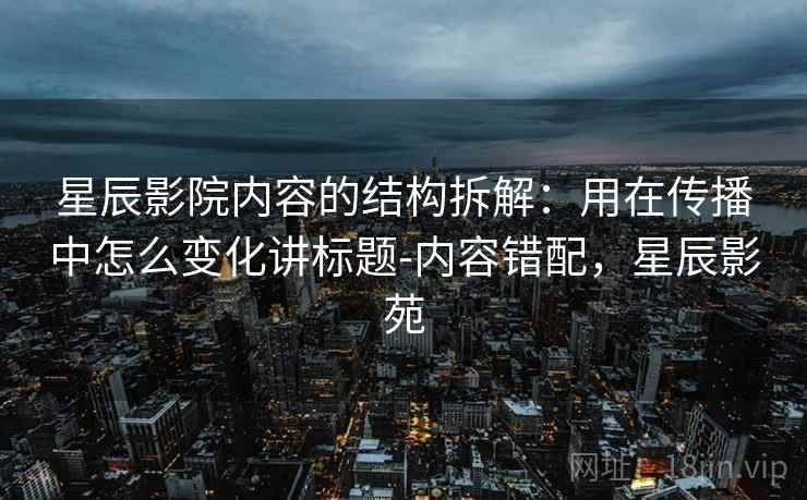 星辰影院内容的结构拆解:用在传播中怎么变化讲标题-内容错配,星辰影苑 星辰影院内容的结构拆解:用在传播中怎么变化讲标题-内容错配,星辰影苑