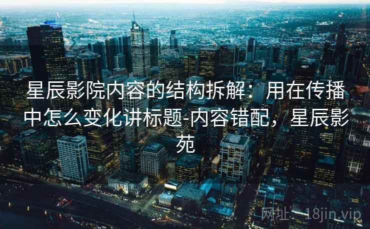 星辰影院内容的结构拆解：用在传播中怎么变化讲标题-内容错配，星辰影苑