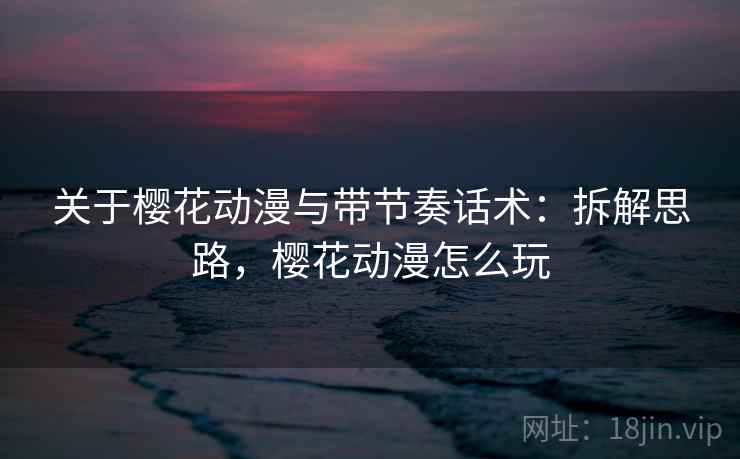 关于樱花动漫与带节奏话术:拆解思路,樱花动漫怎么玩 关于樱花动漫与带节奏话术:拆解思路,樱花动漫怎么玩