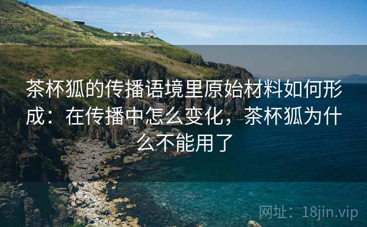 茶杯狐的传播语境里原始材料如何形成：在传播中怎么变化，茶杯狐为什么不能用了