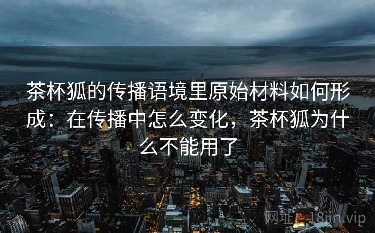 茶杯狐的传播语境里原始材料如何形成：在传播中怎么变化，茶杯狐为什么不能用了