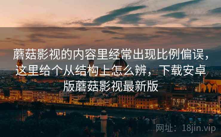 蘑菇影视的内容里经常出现比例偏误，这里给个从结构上怎么辨，下载安卓版蘑菇影视最新版