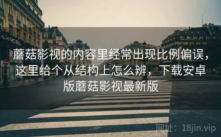 蘑菇影视的内容里经常出现比例偏误,这里给个从结构上怎么辨,下载安卓版蘑菇影视最新版 蘑菇影视的内容里经常出现比例偏误,这里给个从结构上怎么辨,下载安卓版蘑菇影视最新版