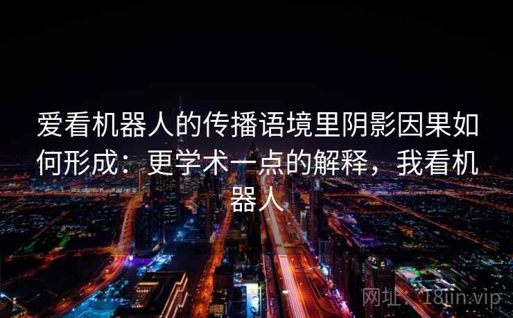 爱看机器人的传播语境里阴影因果如何形成:更学术一点的解释,我看机器人 爱看机器人的传播语境里阴影因果如何形成:更学术一点的解释,我看机器人