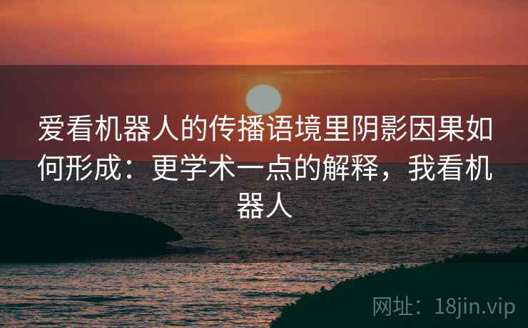 爱看机器人的传播语境里阴影因果如何形成：更学术一点的解释，我看机器人