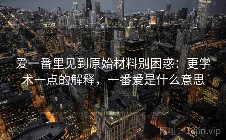 爱一番里见到原始材料别困惑：更学术一点的解释，一番爱是什么意思