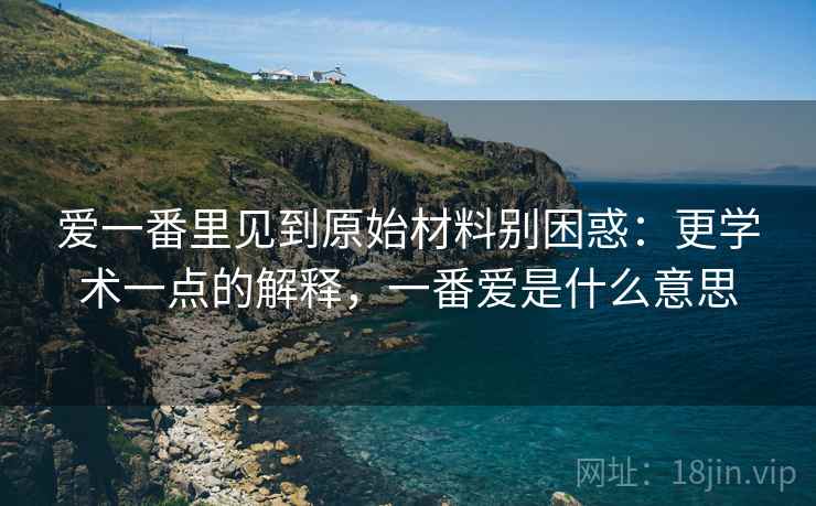 爱一番里见到原始材料别困惑:更学术一点的解释,一番爱是什么意思 爱一番里见到原始材料别困惑:更学术一点的解释,一番爱是什么意思
