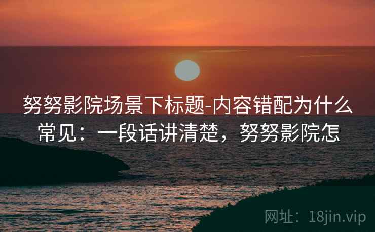 努努影院场景下标题-内容错配为什么常见：一段话讲清楚，努努影院怎