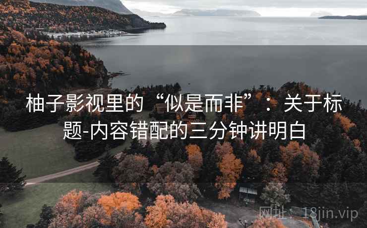 柚子影视里的“似是而非”：关于标题-内容错配的三分钟讲明白