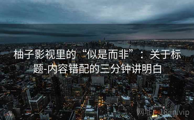 柚子影视里的“似是而非”:关于标题-内容错配的三分钟讲明白 柚子影视里的“似是而非”:关于标题-内容错配的三分钟讲明白