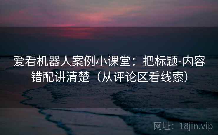 爱看机器人案例小课堂：把标题-内容错配讲清楚（从评论区看线索）