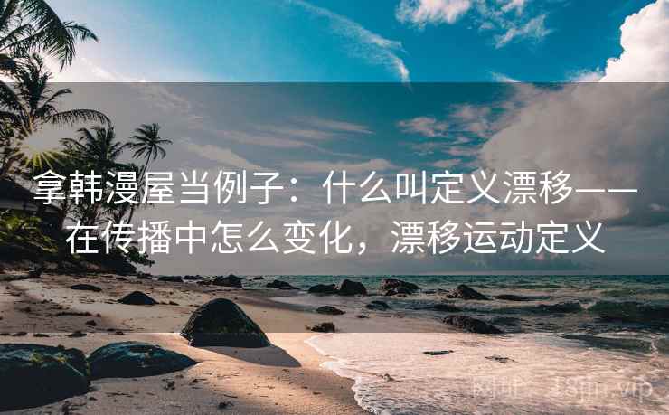 拿韩漫屋当例子：什么叫定义漂移——在传播中怎么变化，漂移运动定义