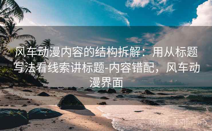 风车动漫内容的结构拆解:用从标题写法看线索讲标题-内容错配,风车动漫界面 风车动漫内容的结构拆解:用从标题写法看线索讲标题-内容错配,风车动漫界面