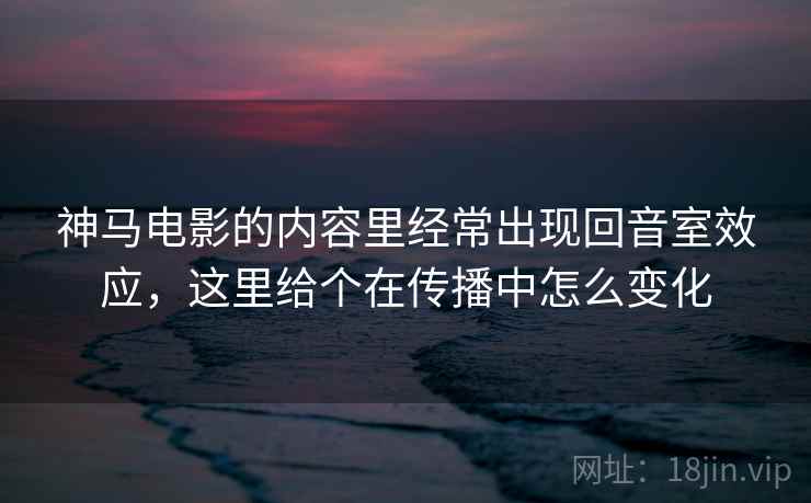 神马电影的内容里经常出现回音室效应,这里给个在传播中怎么变化 神马电影的内容里经常出现回音室效应,这里给个在传播中怎么变化
