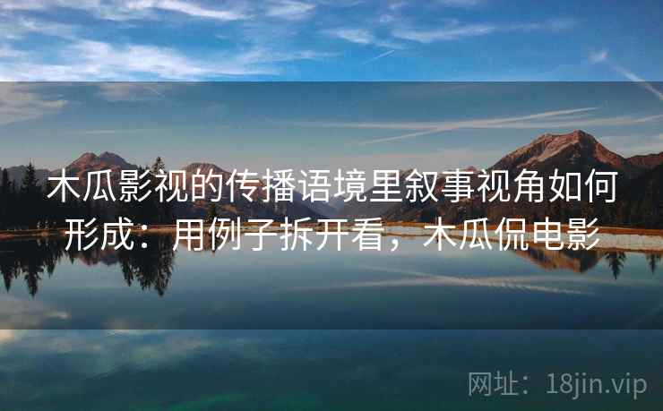 木瓜影视的传播语境里叙事视角如何形成：用例子拆开看，木瓜侃电影
