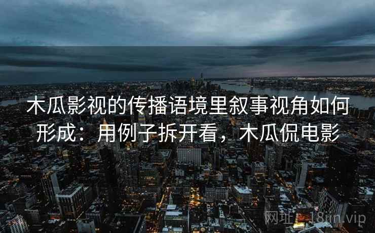 木瓜影视的传播语境里叙事视角如何形成:用例子拆开看,木瓜侃电影 木瓜影视的传播语境里叙事视角如何形成:用例子拆开看,木瓜侃电影
