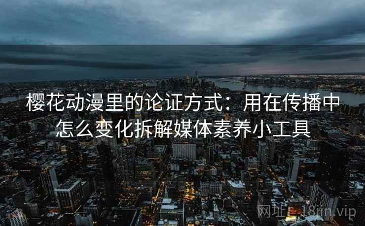 樱花动漫里的论证方式：用在传播中怎么变化拆解媒体素养小工具