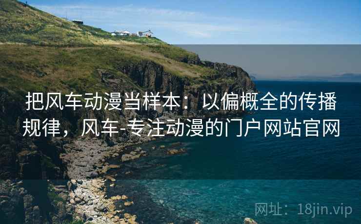 把风车动漫当样本：以偏概全的传播规律，风车-专注动漫的门户网站官网
