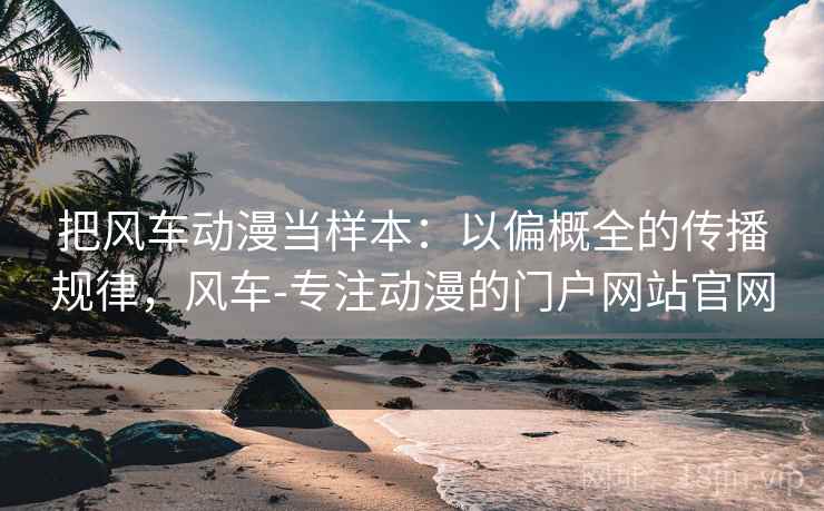 把风车动漫当样本:以偏概全的传播规律,风车-专注动漫的门户网站官网 把风车动漫当样本:以偏概全的传播规律,风车-专注动漫的门户网站官网