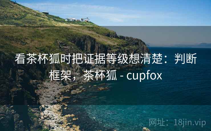 看茶杯狐时把证据等级想清楚：判断框架，茶杯狐 - cupfox