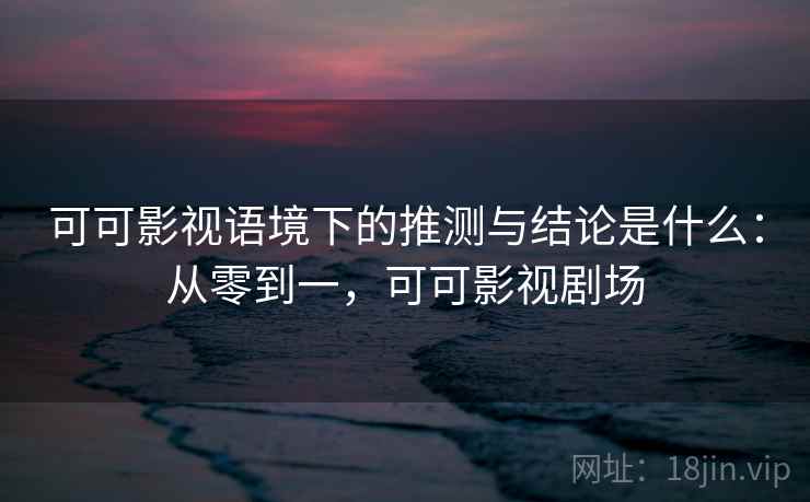 可可影视语境下的推测与结论是什么：从零到一，可可影视剧场
