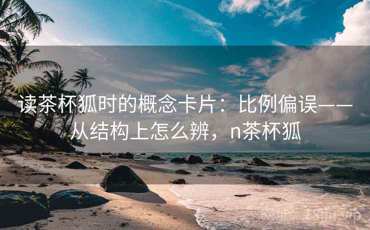 读茶杯狐时的概念卡片:比例偏误——从结构上怎么辨,n茶杯狐 读茶杯狐时的概念卡片:比例偏误——从结构上怎么辨,n茶杯狐