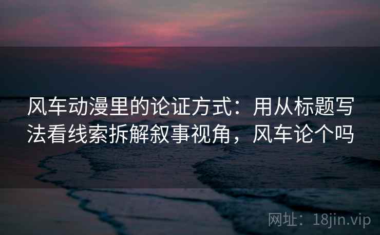 风车动漫里的论证方式:用从标题写法看线索拆解叙事视角,风车论个吗 风车动漫里的论证方式:用从标题写法看线索拆解叙事视角,风车论个吗