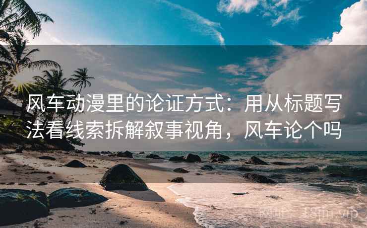 风车动漫里的论证方式：用从标题写法看线索拆解叙事视角，风车论个吗