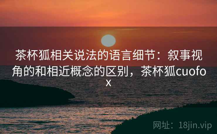 茶杯狐相关说法的语言细节：叙事视角的和相近概念的区别，茶杯狐cuofox