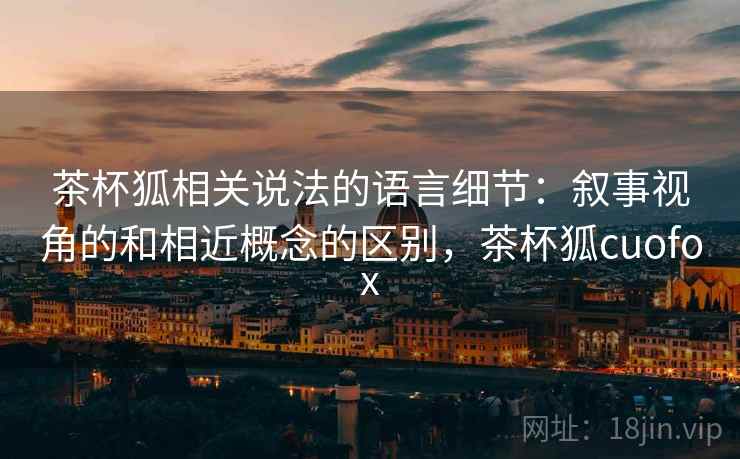茶杯狐相关说法的语言细节:叙事视角的和相近概念的区别,茶杯狐cuofox 茶杯狐相关说法的语言细节:叙事视角的和相近概念的区别,茶杯狐cuofox
