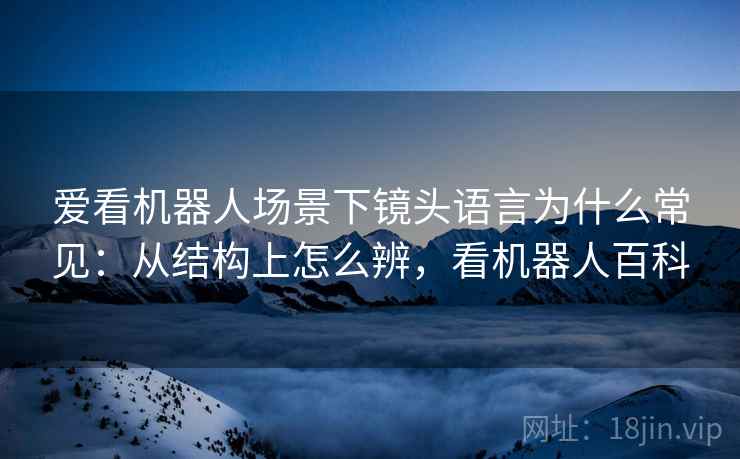 爱看机器人场景下镜头语言为什么常见:从结构上怎么辨,看机器人百科 爱看机器人场景下镜头语言为什么常见:从结构上怎么辨,看机器人百科