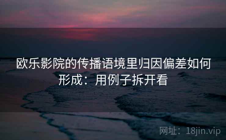 欧乐影院的传播语境里归因偏差如何形成：用例子拆开看